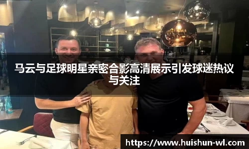 马云与足球明星亲密合影高清展示引发球迷热议与关注
